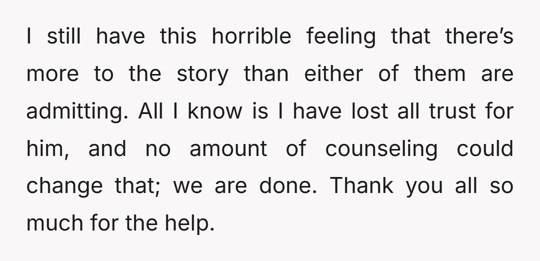I still have this horrible feeling that there’s more to the story than either of them are admitting. All I know is I have lost all trust for him, and...