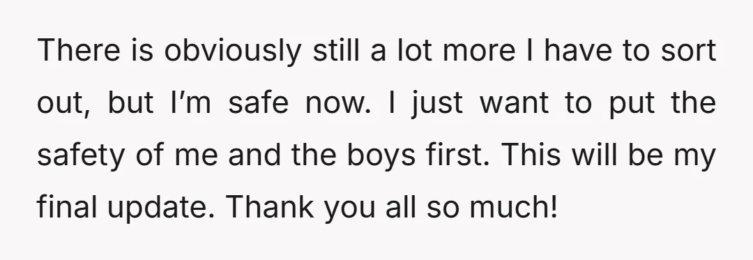 There is obviously still a lot more I have to sort out, but I’m safe now. I just want to put the safety of me and the boys first. This...