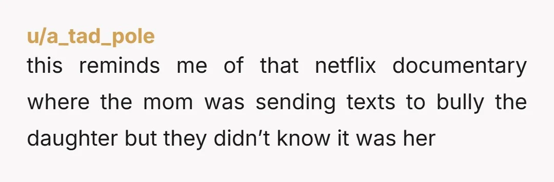 u/a_tad_pole this reminds me of that netflix documentary where the mom was sending texts to bully the daughter but they didn’t know it was her
