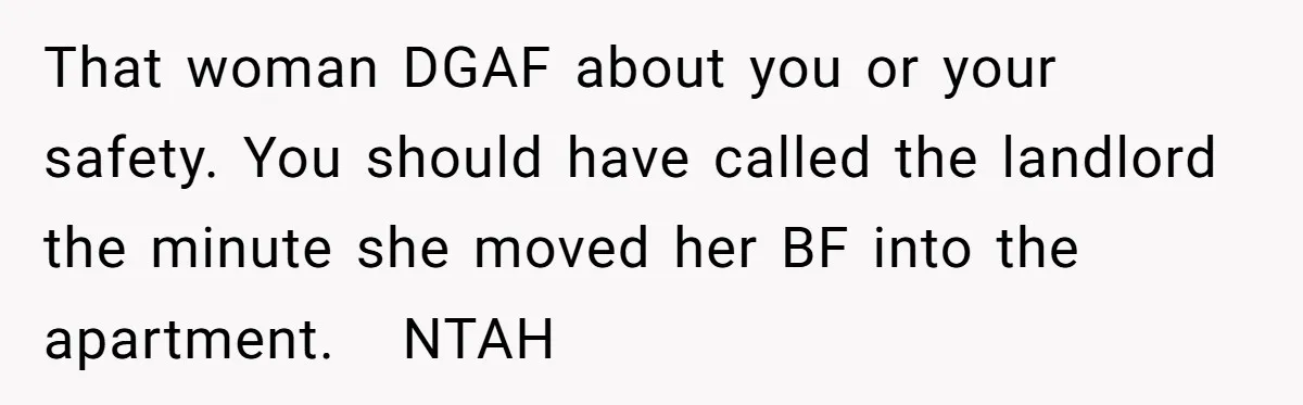 That woman DGAF about you or your safety. You should have called the landlord the minute she moved her BF into the apartment. NTAH