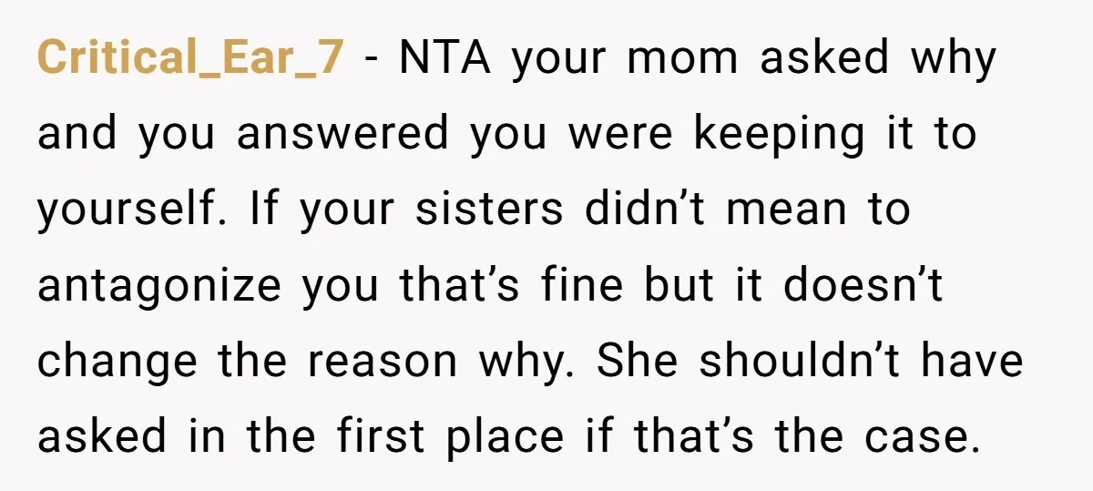 Critical_Ear_7 − NTA your mom asked why and you answered you were keeping it to yourself. If your sisters didn’t mean to antagonize you that’s fine but it doesn’t change...