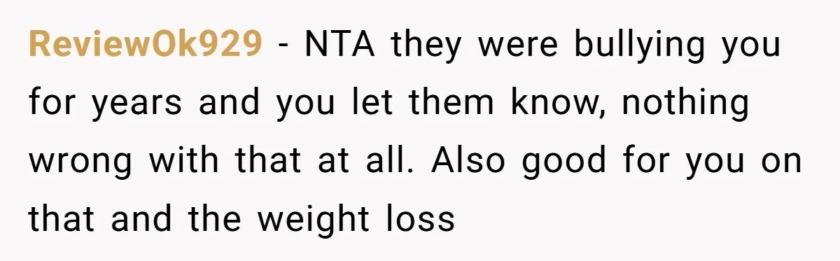 ReviewOk929 − NTA they were bullying you for years and you let them know, nothing wrong with that at all. Also good for you on that and the weight loss