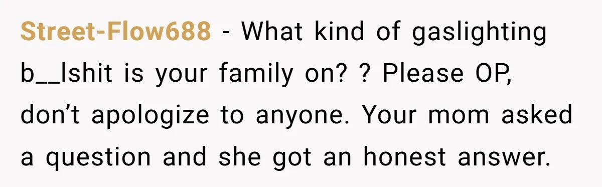 Street-Flow688 − What kind of gaslighting b__lshit is your family on? ? Please OP, don’t apologize to anyone. Your mom asked a question and she got an honest answer.