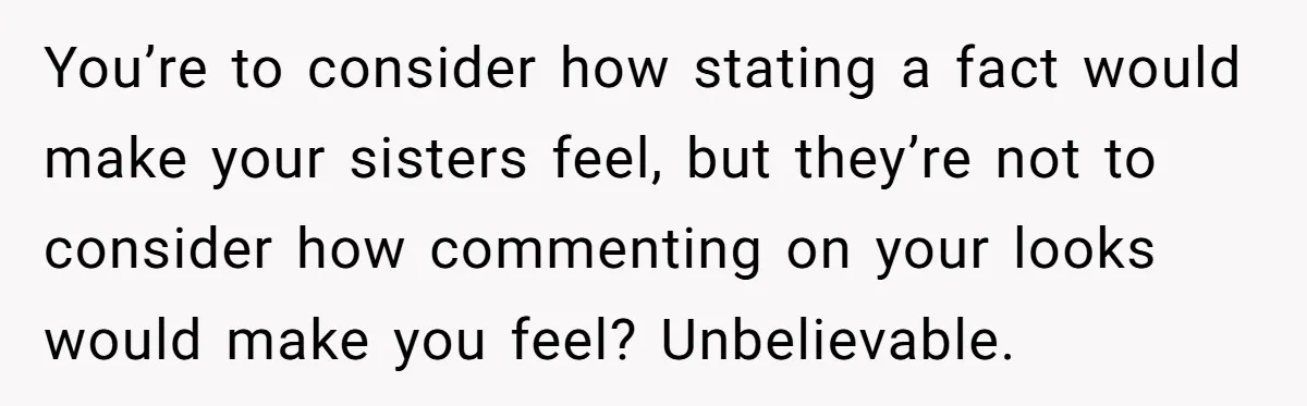 You’re to consider how stating a fact would make your sisters feel, but they’re not to consider how commenting on your looks would make you feel? Unbelievable.
