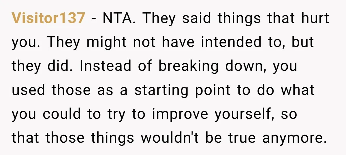 Visitor137 − NTA. They said things that hurt you. They might not have intended to, but they did. Instead of breaking down, you used those as a starting point to...