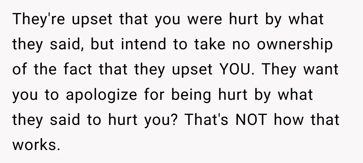 They're upset that you were hurt by what they said, but intend to take no ownership of the fact that they upset YOU. They want you to apologize for being...