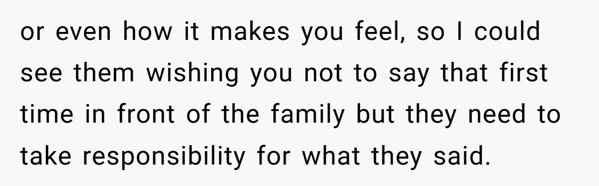 or even how it makes you feel, so I could see them wishing you not to say that first time in front of the family but they need to take...