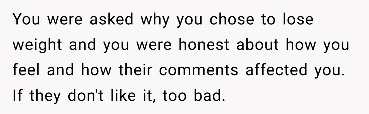 You were asked why you chose to lose weight and you were honest about how you feel and how their comments affected you. If they don't like it, too bad.