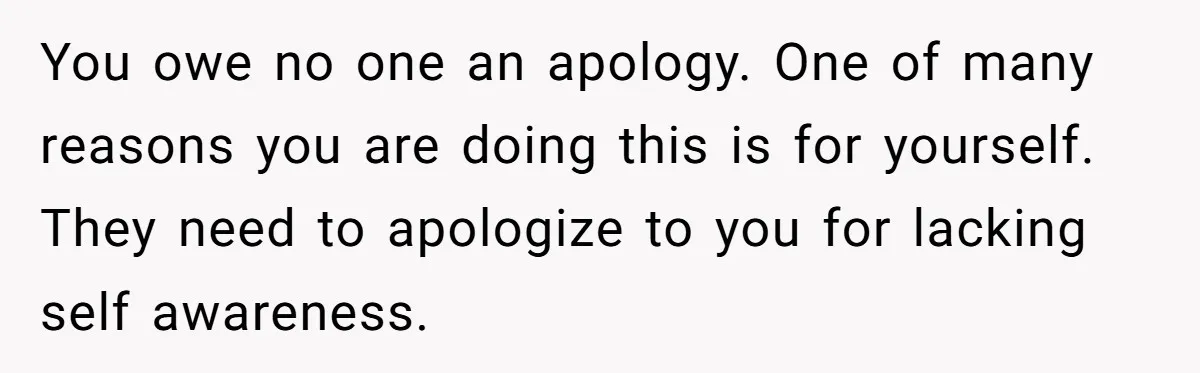 You owe no one an apology. One of many reasons you are doing this is for yourself. They need to apologize to you for lacking self awareness.
