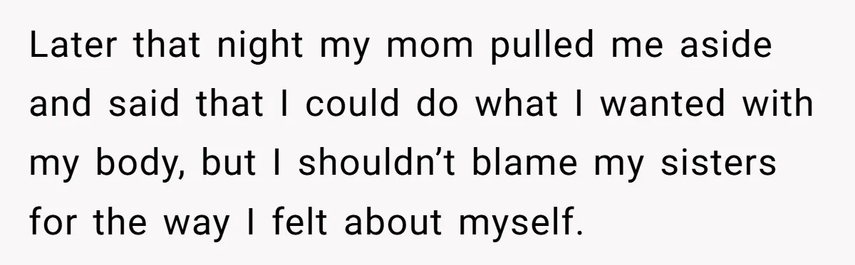 Later that night my mom pulled me aside and said that I could do what I wanted with my body, but I shouldn’t blame my sisters for the way I...