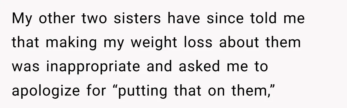 My other two sisters have since told me that making my weight loss about them was inappropriate and asked me to apologize for “putting that on them,”