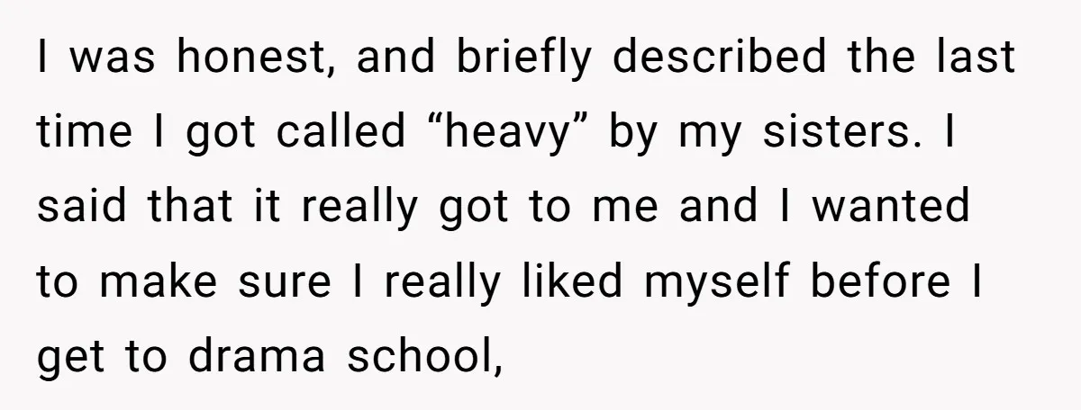 I was honest, and briefly described the last time I got called “heavy” by my sisters. I said that it really got to me and I wanted to make sure...