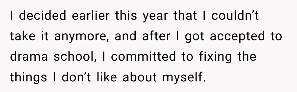 I decided earlier this year that I couldn’t take it anymore, and after I got accepted to drama school, I committed to fixing the things I don’t like about myself.