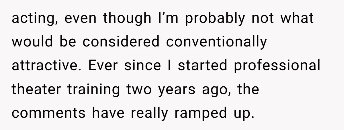 acting, even though I’m probably not what would be considered conventionally attractive. Ever since I started professional theater training two years ago, the comments have really ramped up.