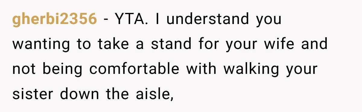 gherbi2356 − YTA. I understand you wanting to take a stand for your wife and not being comfortable with walking your sister down the aisle,