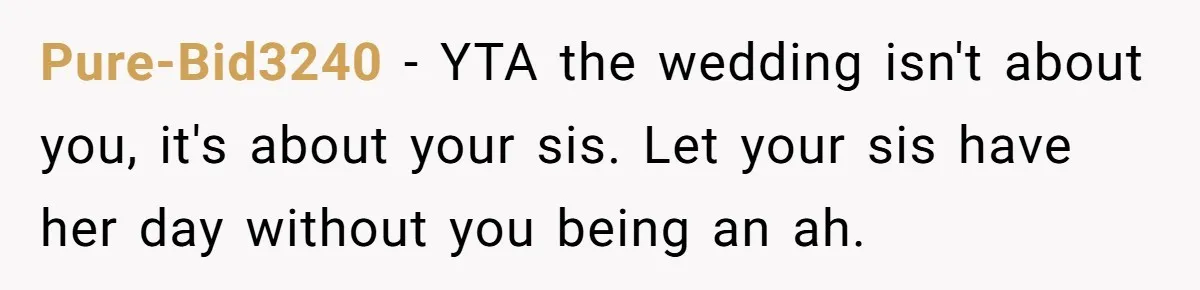 Pure-Bid3240 − YTA the wedding isn't about you, it's about your sis. Let your sis have her day without you being an ah.