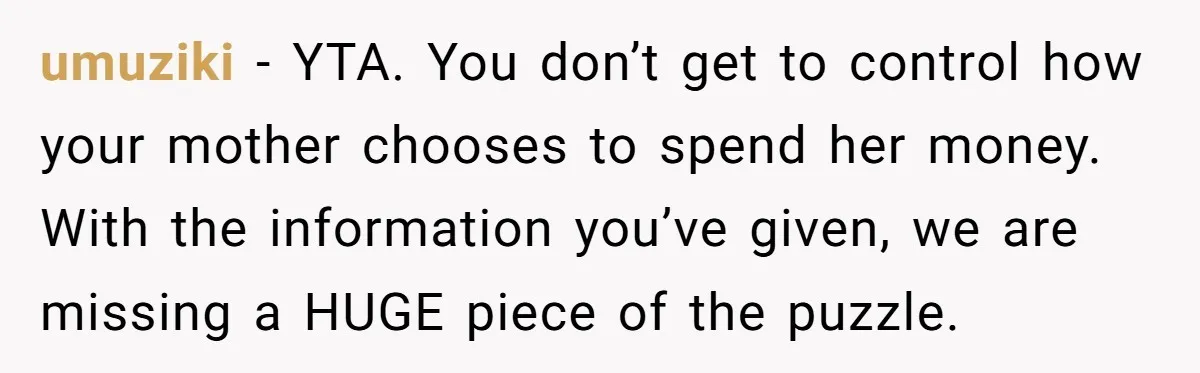 umuziki − YTA. You don’t get to control how your mother chooses to spend her money. With the information you’ve given, we are missing a HUGE piece of the puzzle.