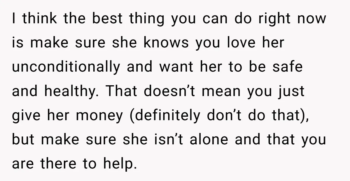 I think the best thing you can do right now is make sure she knows you love her unconditionally and want her to be safe and healthy. That doesn’t mean...