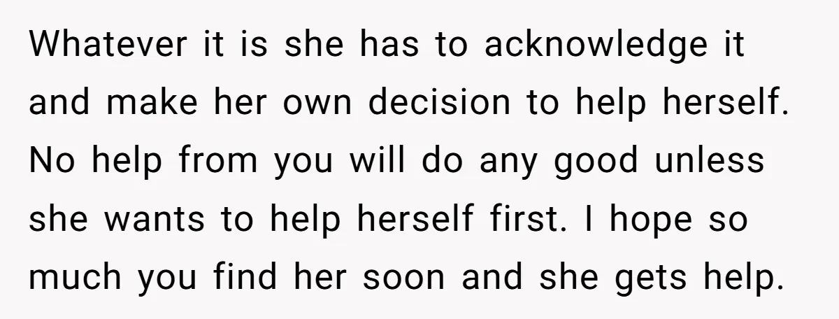 Whatever it is she has to acknowledge it and make her own decision to help herself. No help from you will do any good unless she wants to help herself...