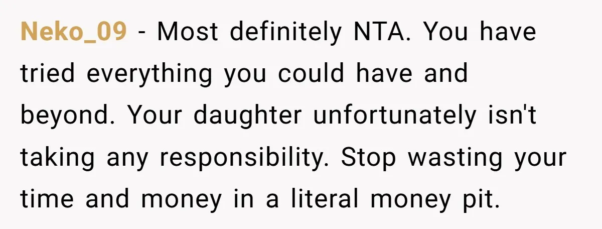 Neko_09 − Most definitely NTA. You have tried everything you could have and beyond. Your daughter unfortunately isn't taking any responsibility. Stop wasting your time and money in a literal...