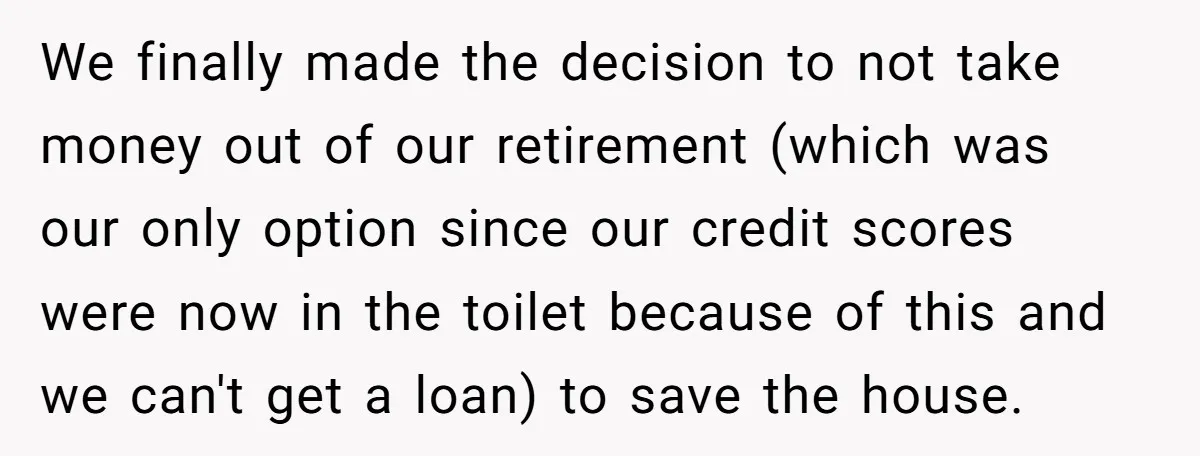 We finally made the decision to not take money out of our retirement (which was our only option since our credit scores were now in the toilet because of this...