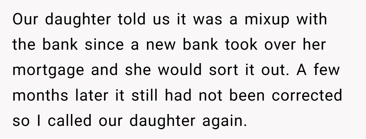 Our daughter told us it was a mixup with the bank since a new bank took over her mortgage and she would sort it out. A few months later it...