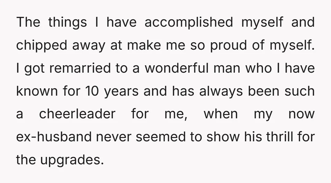 The things I have accomplished myself and chipped away at make me so proud of myself. I got remarried to a wonderful man who I have known for 10 years...