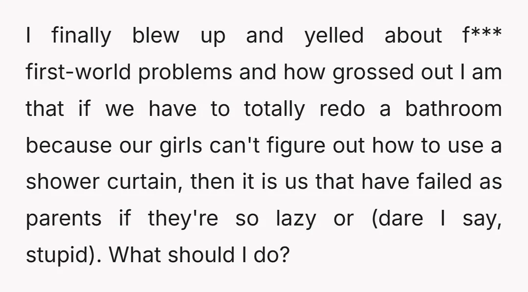 I finally blew up and yelled about f*** first-world problems and how grossed out I am that if we have to totally redo a bathroom because our girls can't figure...