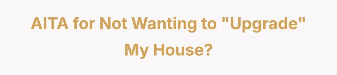 AITA for not wanting to "upgrade" my house?
