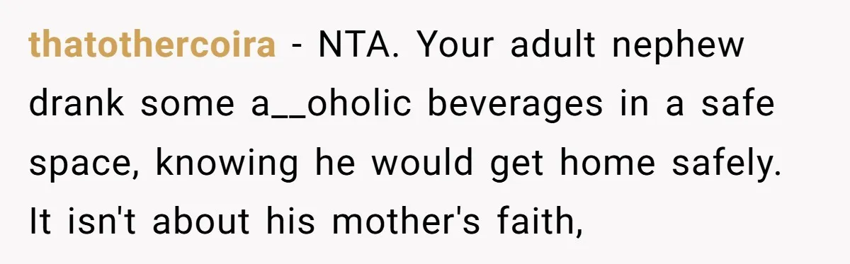thatothercoira − NTA. Your adult nephew drank some a__oholic beverages in a safe space, knowing he would get home safely. It isn't about his mother's faith,