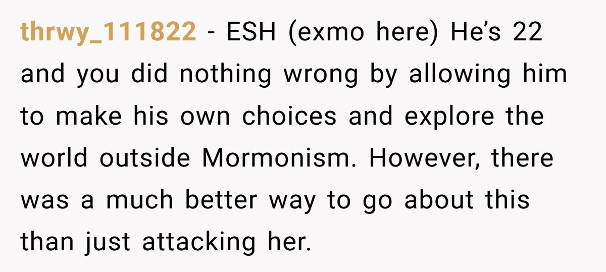 thrwy_111822 − ESH (exmo here) He’s 22 and you did nothing wrong by allowing him to make his own choices and explore the world outside Mormonism. However, there was a...