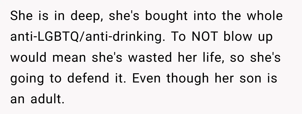 She is in deep, she's bought into the whole anti-LGBTQ/anti-drinking. To NOT blow up would mean she's wasted her life, so she's going to defend it. Even though her son...