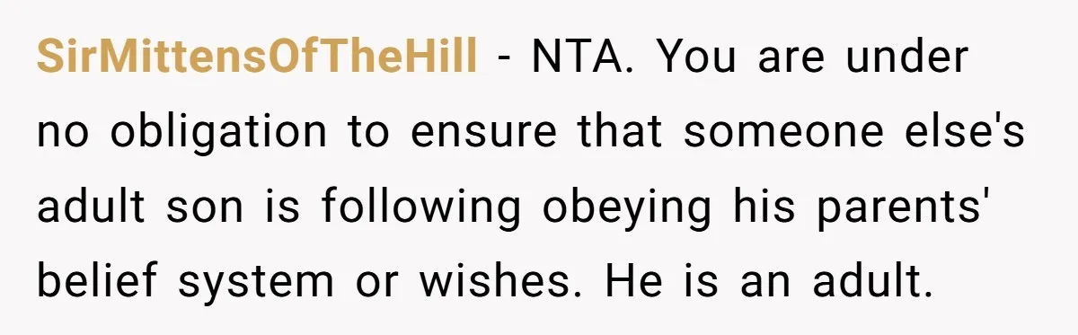 SirMittensOfTheHill − NTA. You are under no obligation to ensure that someone else's adult son is following obeying his parents' belief system or wishes. He is an adult.