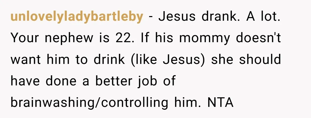 unlovelyladybartleby − Jesus drank. A lot. Your nephew is 22. If his mommy doesn't want him to drink (like Jesus) she should have done a better job of brainwashing/controlling him....