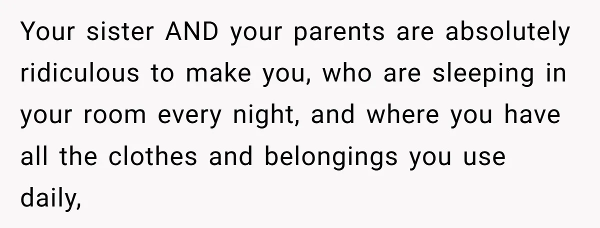 Your sister AND your parents are absolutely ridiculous to make you, who are sleeping in your room every night, and where you have all the clothes and belongings you use...