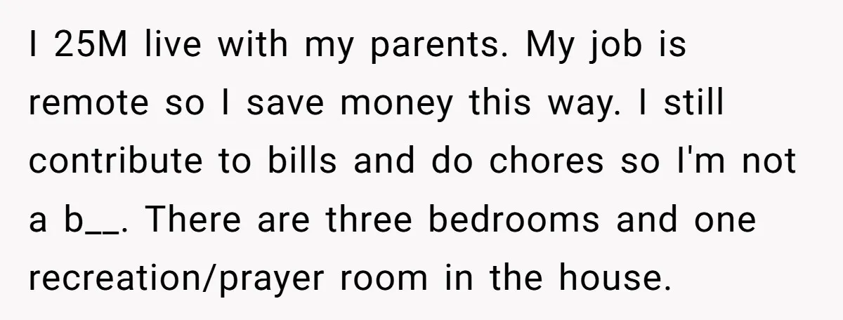 I 25M live with my parents. My job is remote so I save money this way. I still contribute to bills and do chores so I'm not a b__. There...