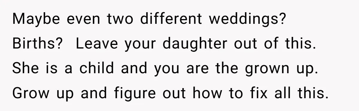 Maybe even two different weddings? Births? Leave your daughter out of this. She is a child and you are the grown up. Grow up and figure out how to...