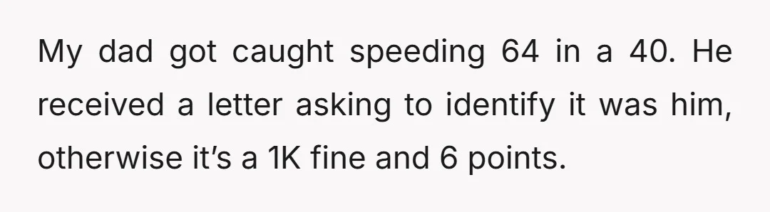 My dad got caught speeding 64 in a 40. He received a letter asking to identify it was him, otherwise it’s a 1K fine and 6 points.