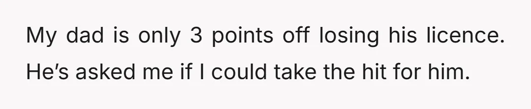 My dad is only 3 points off losing his licence. He’s asked me if I could take the hit for him.