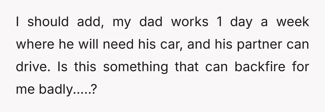 I should add, my dad works 1 day a week where he will need his car, and his partner can drive. Is this something that can backfire for me badly.....?