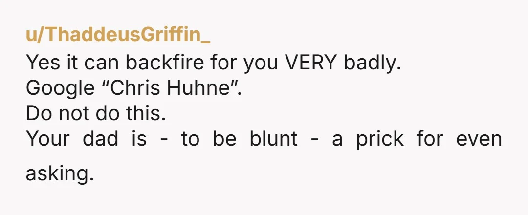 u/ThaddeusGriffin_
Yes it can backfire for you VERY badly.
Google “Chris Huhne”.
Do not do this.
Your dad is - to be blunt - a prick for even asking.