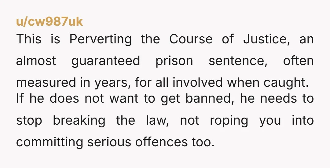 u/cw987uk This is Perverting the Course of Justice, an almost guaranteed prison sentence, often measured in years, for all involved when caught. If he does not want to get banned,...