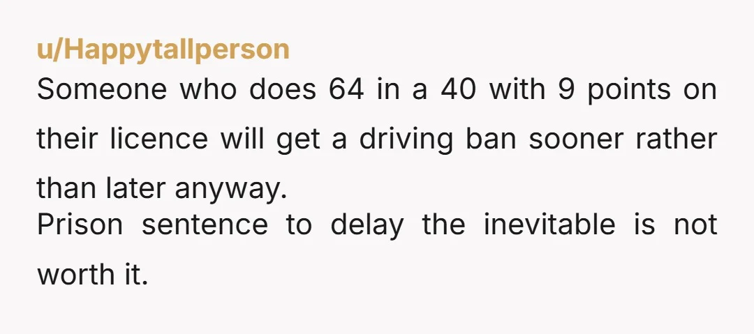 u/Happytallperson Someone who does 64 in a 40 with 9 points on their licence will get a driving ban sooner rather than later anyway. Prison sentence to delay the inevitable...