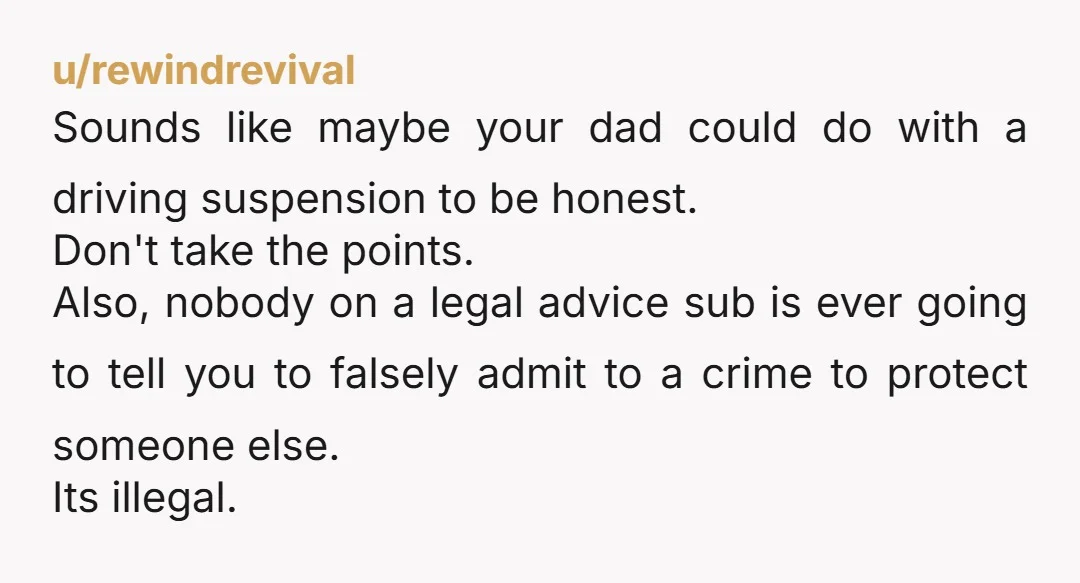 u/rewindrevival Sounds like maybe your dad could do with a driving suspension to be honest. Don't take the points. Also, nobody on a legal advice sub is ever going to...