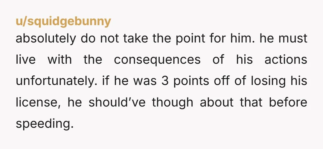 u/squidgebunny absolutely do not take the point for him. he must live with the consequences of his actions unfortunately. if he was 3 points off of losing his license, he...