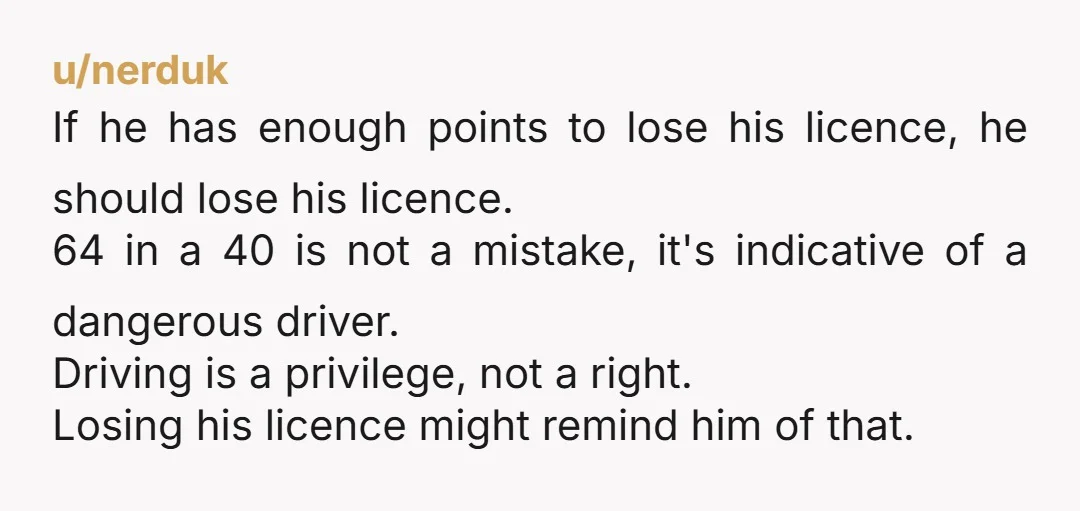 u/nerduk If he has enough points to lose his licence, he should lose his licence. 64 in a 40 is not a mistake, it's indicative of a dangerous driver. Driving...