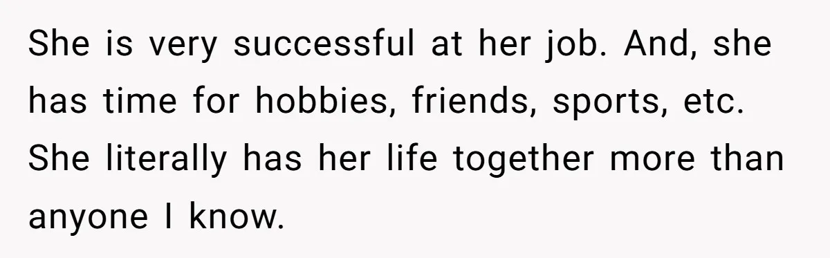 She is very successful at her job. And, she has time for hobbies, friends, sports, etc. She literally has her life together more than anyone I know.
