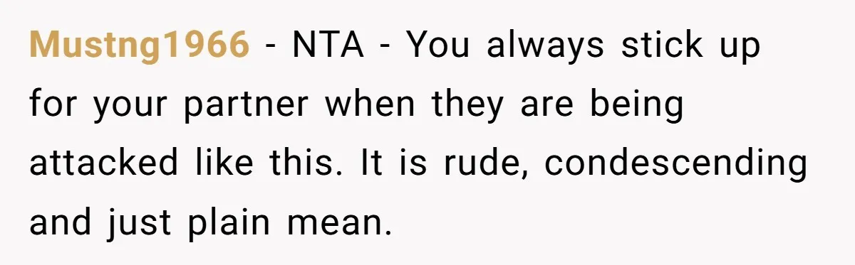 Mustng1966 − NTA - You always stick up for your partner when they are being attacked like this. It is rude, condescending and just plain mean.