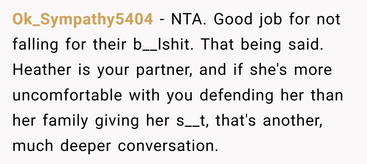 Ok_Sympathy5404 − NTA. Good job for not falling for their b__lshit. That being said. Heather is your partner, and if she's more uncomfortable with you defending her than her family...