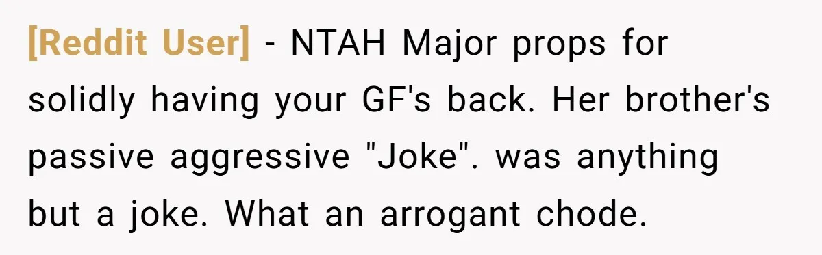 [Reddit User] − NTAH Major props for solidly having your GF's back. Her brother's passive aggressive "Joke". was anything but a joke. What an arrogant chode.